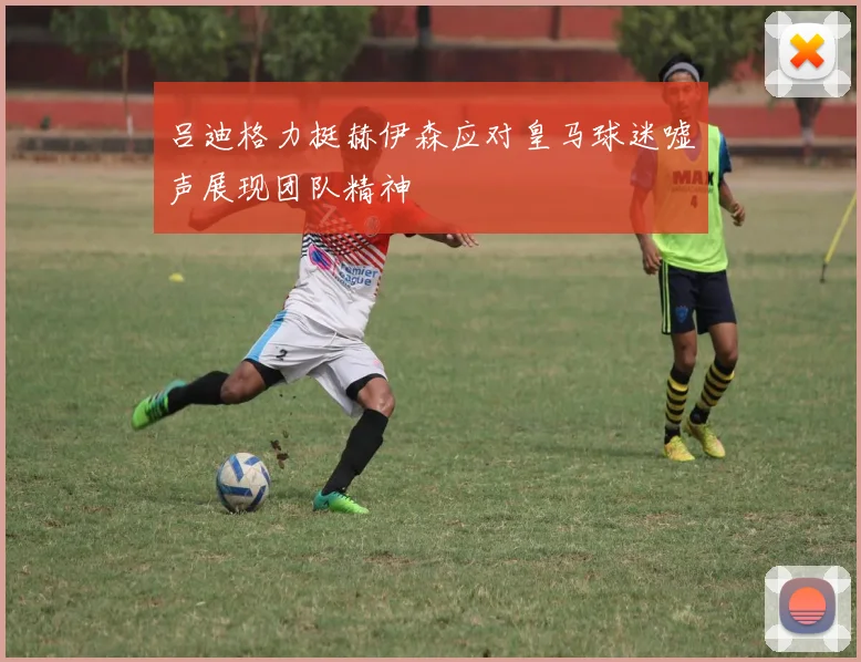 吕迪格力挺赫伊森应对皇马球迷嘘声展现团队精神