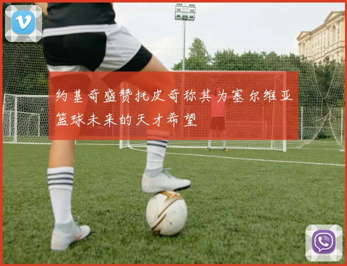 约基奇盛赞托皮奇称其为塞尔维亚篮球未来的天才希望