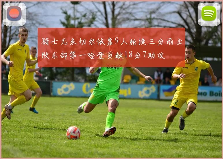 骑士无米切尔依靠9人轮换三分雨击败东部第一哈登贡献18分7助攻