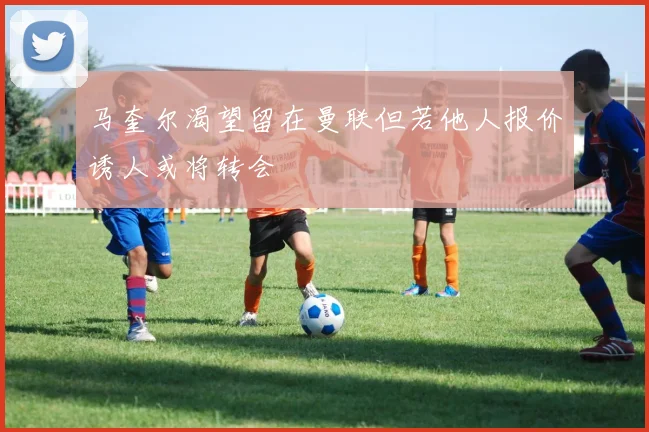马奎尔渴望留在曼联但若他人报价诱人或将转会