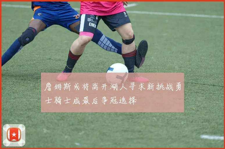 詹姆斯或将离开湖人寻求新挑战勇士骑士成最后争冠选择