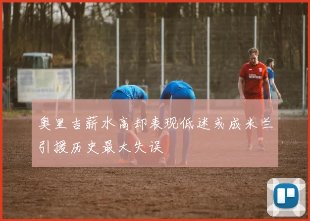 奥里吉薪水高却表现低迷或成米兰引援历史最大失误