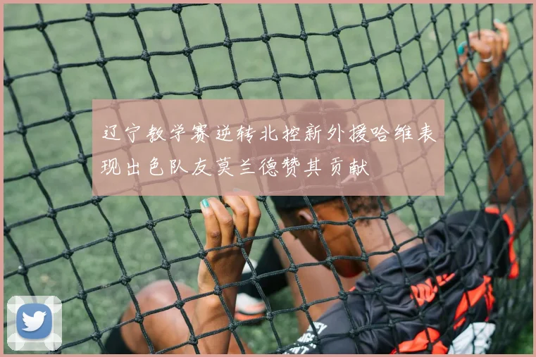 辽宁教学赛逆转北控新外援哈维表现出色队友莫兰德赞其贡献