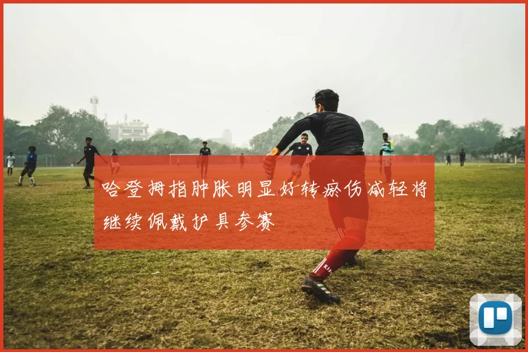 哈登拇指肿胀明显好转瘀伤减轻将继续佩戴护具参赛