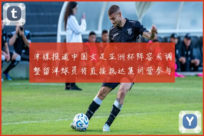 津媒报道中国女足亚洲杯阵容或调整留洋球员将直接抵达集训营参与备战