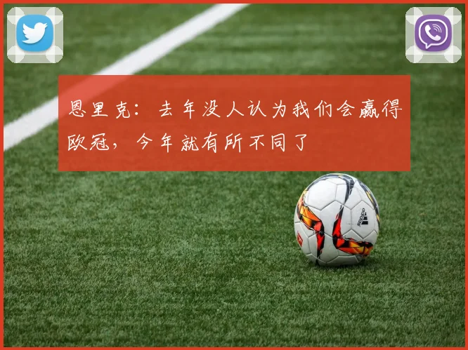 恩里克：去年没人认为我们会赢得欧冠，今年就有所不同了