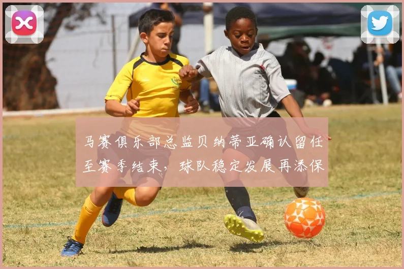 马赛俱乐部总监贝纳蒂亚确认留任至赛季结束，球队稳定发展再添保障