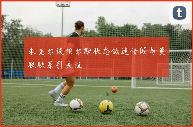 米克尔谈帕尔默状态低迷传闻与曼联联系引关注