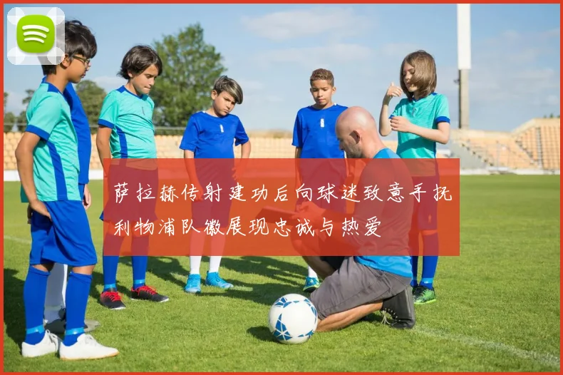 萨拉赫传射建功后向球迷致意手抚利物浦队徽展现忠诚与热爱