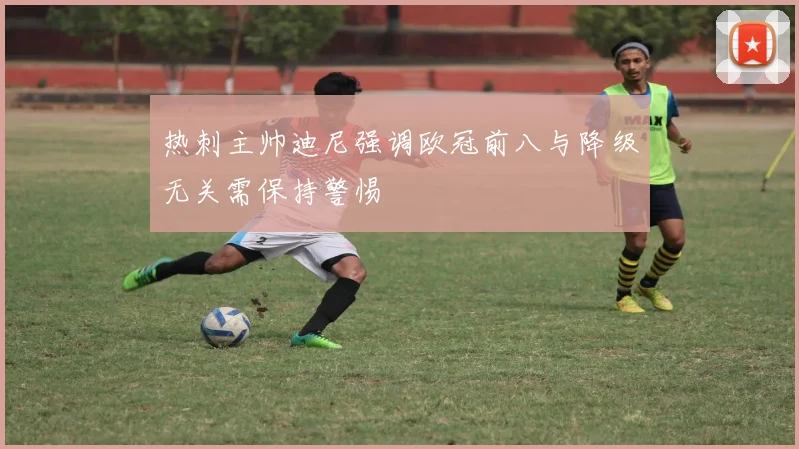 热刺主帅迪尼强调欧冠前八与降级无关需保持警惕