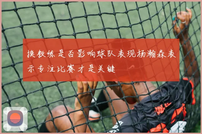 换教练是否影响球队表现杨瀚森表示专注比赛才是关键