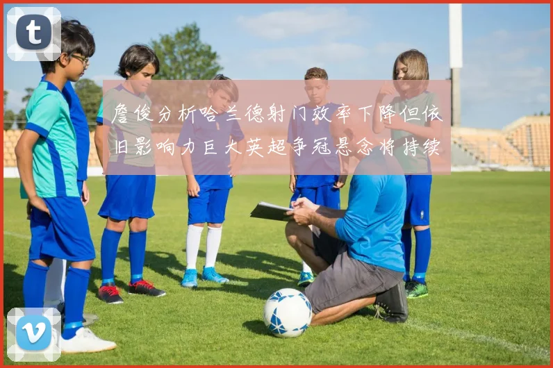 詹俊分析哈兰德射门效率下降但依旧影响力巨大英超争冠悬念将持续至五月