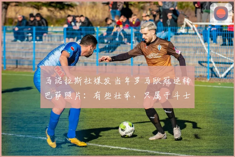 马诺拉斯社媒发当年罗马欧冠逆转巴萨照片：有些壮举，只属于斗士