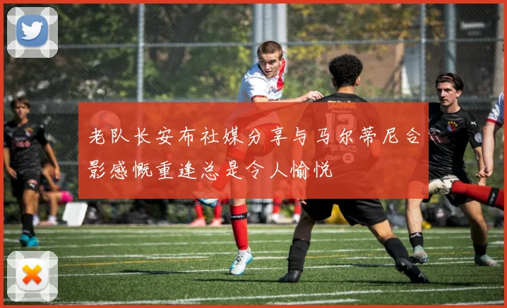 老队长安布社媒分享与马尔蒂尼合影感慨重逢总是令人愉悦
